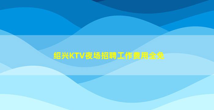 绍兴KTV夜场招聘工作费用全免